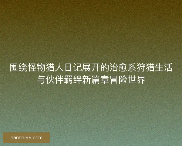 围绕怪物猎人日记展开的治愈系狩猎生活与伙伴羁绊新篇章冒险世界