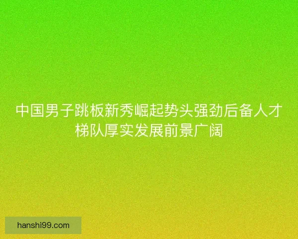 中国男子跳板新秀崛起势头强劲后备人才梯队厚实发展前景广阔