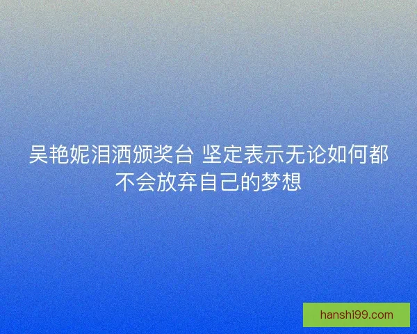吴艳妮泪洒颁奖台 坚定表示无论如何都不会放弃自己的梦想