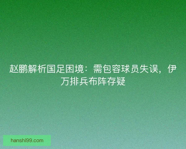 赵鹏解析国足困境：需包容球员失误，伊万排兵布阵存疑