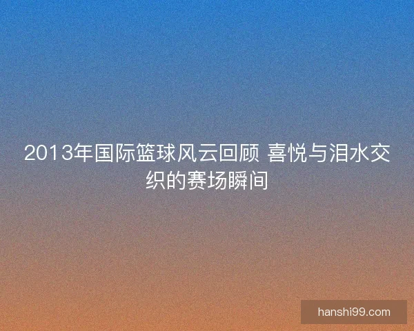 2013年国际篮球风云回顾 喜悦与泪水交织的赛场瞬间