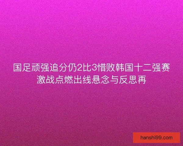 国足顽强追分仍2比3惜败韩国十二强赛激战点燃出线悬念与反思再