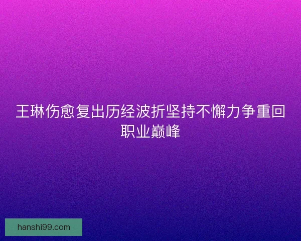 王琳伤愈复出历经波折坚持不懈力争重回职业巅峰
