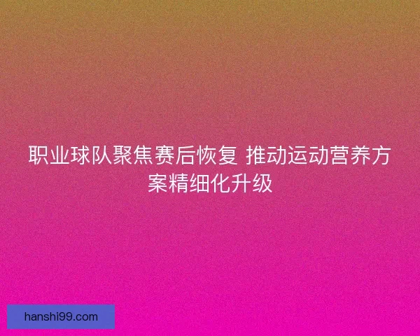 职业球队聚焦赛后恢复 推动运动营养方案精细化升级