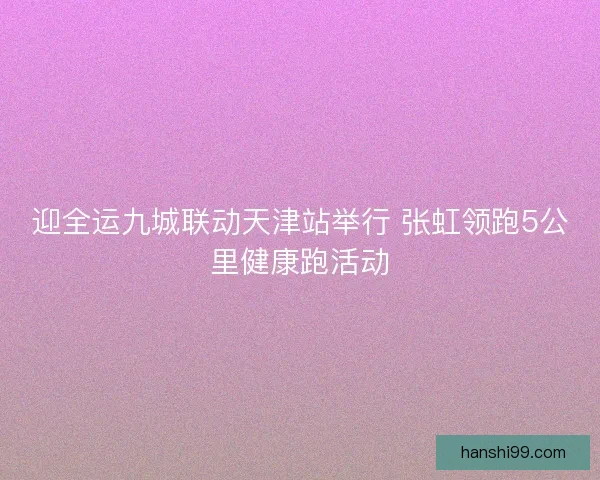 迎全运九城联动天津站举行 张虹领跑5公里健康跑活动