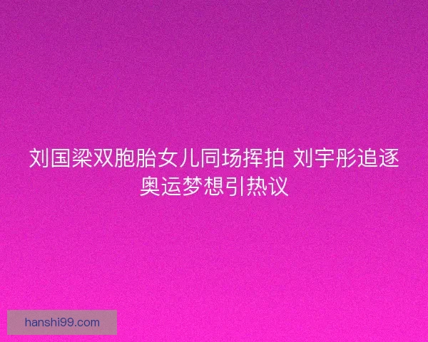 刘国梁双胞胎女儿同场挥拍 刘宇彤追逐奥运梦想引热议 刘国梁双胞胎女儿同场挥拍 刘宇彤追逐奥运梦想引热议