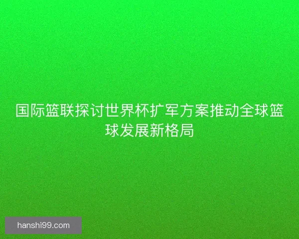 国际篮联探讨世界杯扩军方案推动全球篮球发展新格局
