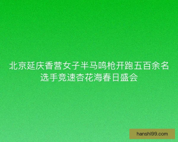 北京延庆香营女子半马鸣枪开跑五百余名选手竞速杏花海春日盛会