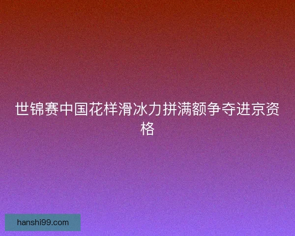 世锦赛中国花样滑冰力拼满额争夺进京资格