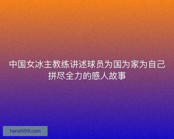 中国女冰主教练讲述球员为国为家为自己拼尽全力的感人故事 中国女冰主教练讲述球员为国为家为自己拼尽全力的感人故事