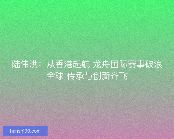 陆伟洪:从香港起航 龙舟国际赛事破浪全球 传承与创新齐飞 陆伟洪:从香港起航 龙舟国际赛事破浪全球 传承与创新齐飞