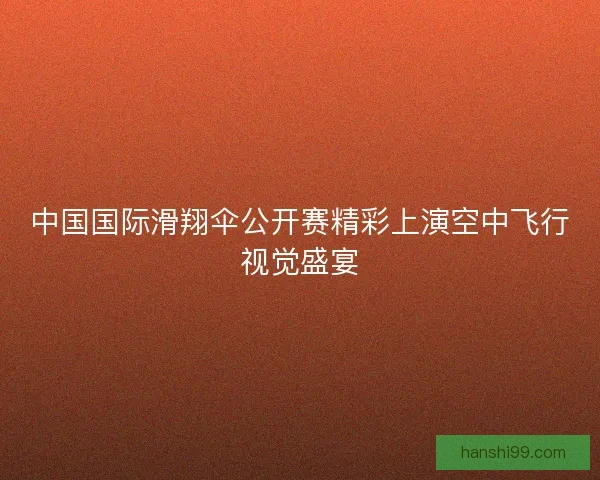中国国际滑翔伞公开赛精彩上演空中飞行视觉盛宴 中国国际滑翔伞公开赛精彩上演空中飞行视觉盛宴